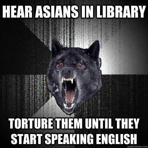 Hear asians in library Torture them until they start speaking English  Insanity Wolf