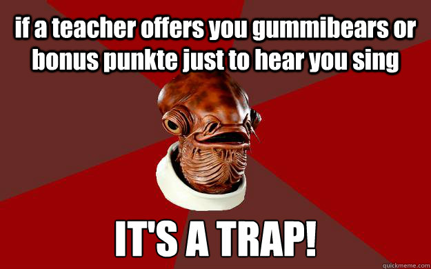 if a teacher offers you gummibears or bonus punkte just to hear you sing IT'S A TRAP!  Admiral Ackbar Relationship Expert