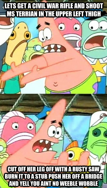 Cut off her leg off with a rusty saw burn it to a stub push her off a bridge and yell you aint no weeble wobble Lets get a civil war rifle and shoot ms Terrian in the upper left thigh  Push it somewhere else Patrick