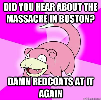 did you hear about the massacre in boston? damn redcoats at it again  Slowpoke