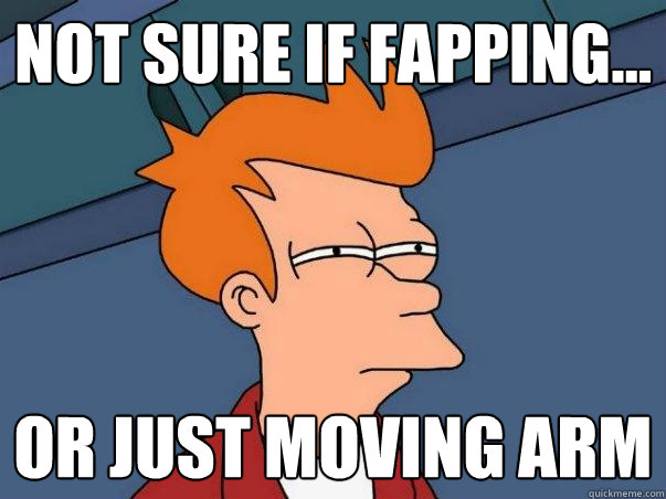 not sure if fapping... or just moving arm  Not sure if deaf