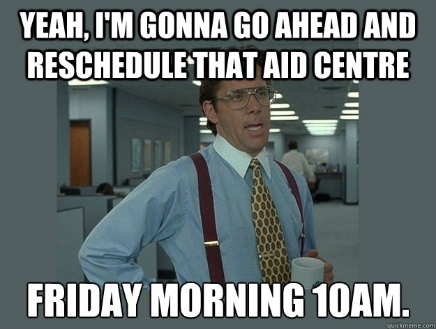 Yeah, I'm gonna go ahead and reschedule that aid centre  Friday morning 10am.   Office Space Lumbergh