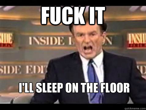 FUCK IT I'll sleep on the floor  Fuck it