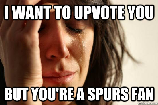 I want to upvote you but you're a spurs fan  First World Problems