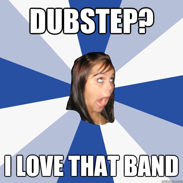 Dubstep? I love that band  Annoying Facebook Girl