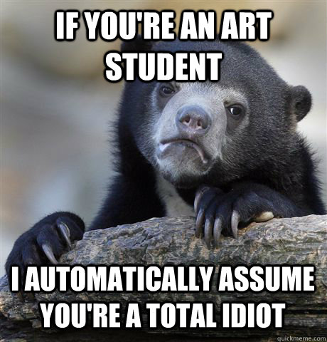 IF YOU'RE AN ART STUDENT I AUTOMATICALLY ASSUME YOU'RE A TOTAL IDIOT - IF YOU'RE AN ART STUDENT I AUTOMATICALLY ASSUME YOU'RE A TOTAL IDIOT  Confession Bear