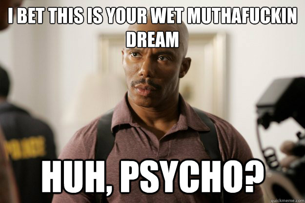 I bet this is your wet muthafuckin dream huh, psycho?  