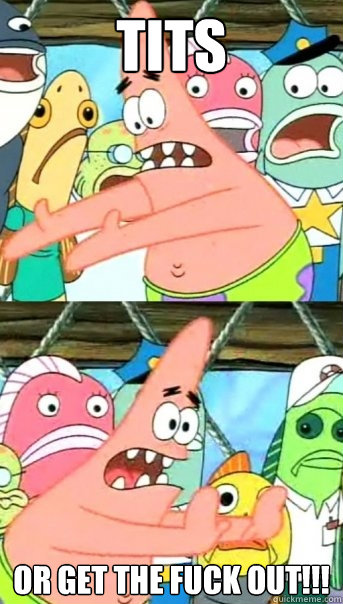 TITS Or get the fuck out!!!  Push it somewhere else Patrick