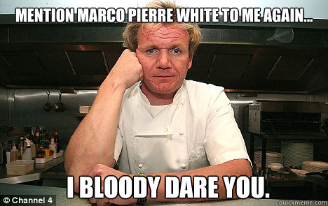 Mention Marco pierre white to me again... I bloody dare you.  