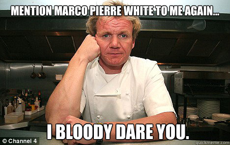 Mention Marco pierre white to me again... I bloody dare you.  Badass Gordon Ramsay