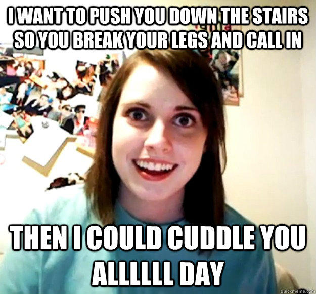 I want to push you down the stairs so you break your legs and call in  Then i could cuddle you allllll day  Overly Attached Girlfriend