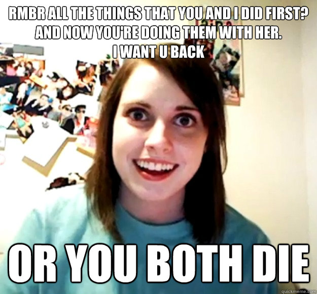 Rmbr all the things that you and I did first?
And now you're doing them with her.
I want u back or you both die   Overly Attached Girlfriend