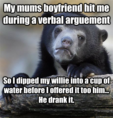 My mums boyfriend hit me during a verbal arguement So I dipped my willie into a cup of water before I offered it too him... He drank it.  Confession Bear
