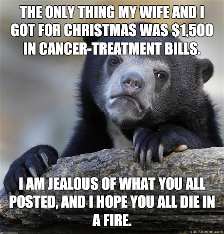 The only thing my wife and I got for Christmas was $1,500 in cancer-treatment bills. I am jealous of what you all posted, and I hope you all die in a fire.  Confession Bear