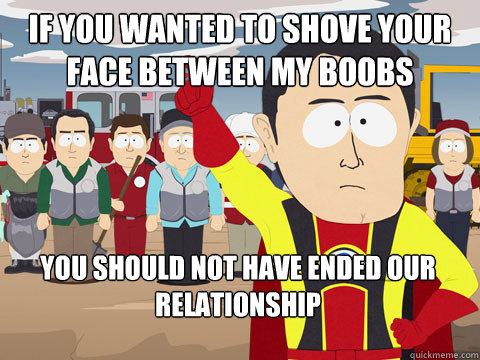 if you wanted to shove your face between my boobs you should not have ended our relationship - if you wanted to shove your face between my boobs you should not have ended our relationship  Captain Hindsight