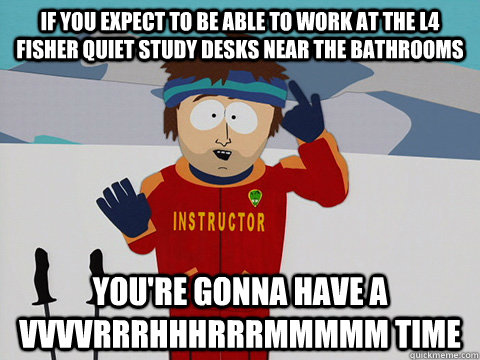 If you expect to be able to work at the L4 Fisher quiet study desks near the bathrooms you're gonna have a VVVVRRRHHHRRRMMMMM time  Youre gonna have a bad time