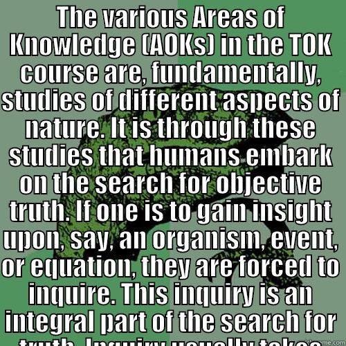 THE VARIOUS AREAS OF KNOWLEDGE (AOKS) IN THE TOK COURSE ARE, FUNDAMENTALLY, STUDIES OF DIFFERENT ASPECTS OF NATURE. IT IS THROUGH THESE STUDIES THAT HUMANS EMBARK ON THE SEARCH FOR OBJECTIVE TRUTH. IF ONE IS TO GAIN INSIGHT UPON, SAY, AN ORGANISM, EVENT,   Philosoraptor