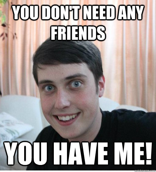 You don't need any friends You have me!  Overly Attached Boyfriend