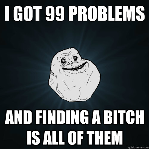 I got 99 problems
 and finding a bitch is all of them  Forever Alone