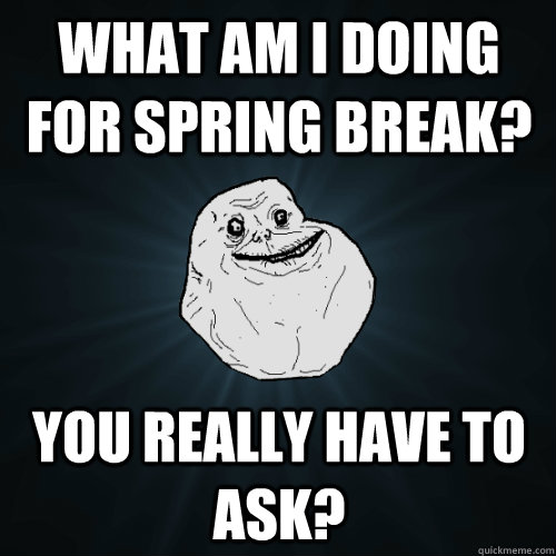 What am I doing for spring break? You really have to ask?  Forever Alone
