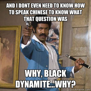 And i dont even need to know how to speak chinese to know what that question was why, black dynamite...why?  
