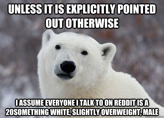 Unless it is explicitly pointed out otherwise I assume everyone I talk to on reddit is a 20something white, slightly overweight, male  Popular Opinion Polar Bear