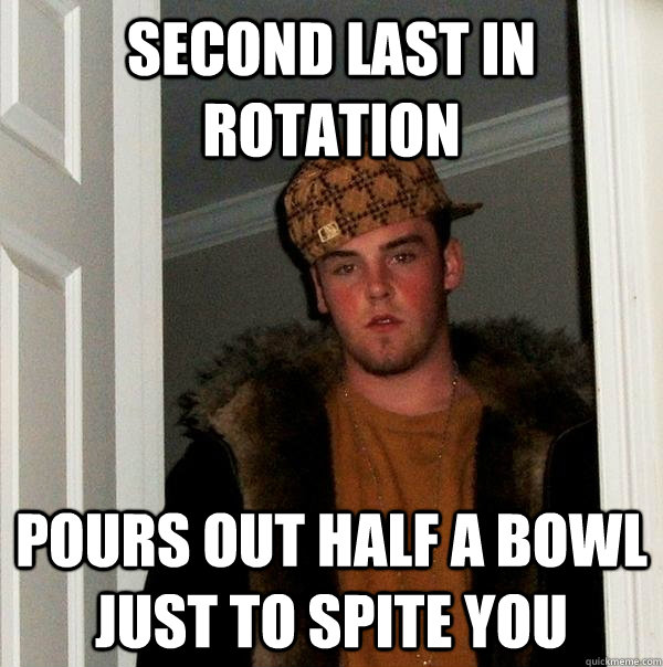 Second last in rotation Pours out half a bowl just to spite you  Scumbag Steve