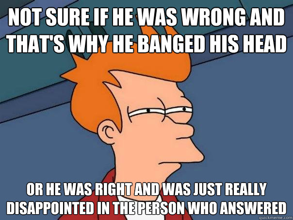 Not sure if he was wrong and that's why he banged his head Or he was right and was just really disappointed in the person who answered  Futurama Fry