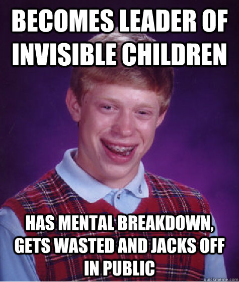 becomes leader of invisible children has mental breakdown, gets wasted and jacks off in public  Bad Luck Brian