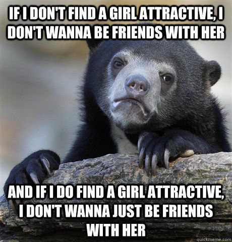 If I don't find a girl attractive, I don't wanna be friends with her And if i do find a girl attractive, I don't wanna just be friends with her  Confession Bear