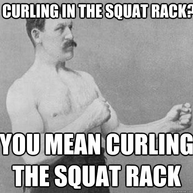 Curling in the squat rack? You mean curling the squat rack  overly manly man
