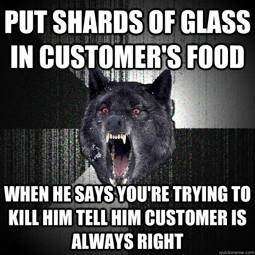 put shards of glass in customer's food when he says you're trying to kill him tell him customer is always right  Insanity Wolf