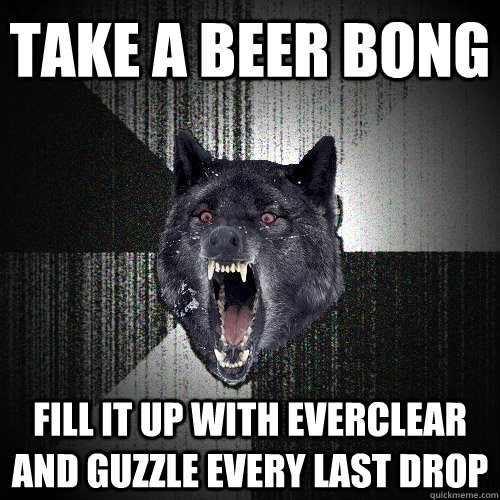 Take A Beer Bong Fill it up with everclear and guzzle every last drop - Take A Beer Bong Fill it up with everclear and guzzle every last drop  Insanity Wolf