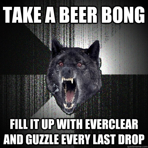 Take A Beer Bong Fill it up with everclear and guzzle every last drop  Insanity Wolf