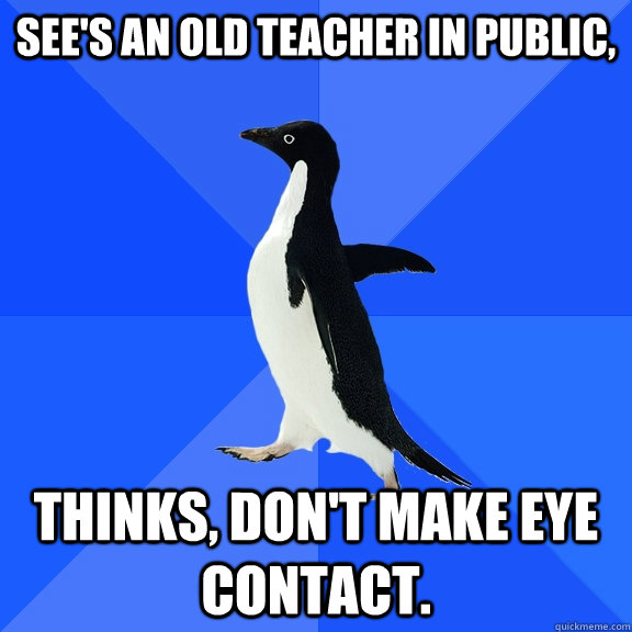 See's an old teacher in public, thinks, don't make eye contact.  Socially Awkward Penguin