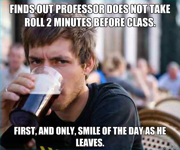 Finds out professor does not take roll 2 minutes before class. First, and only, smile of the day as he leaves.  College Senior