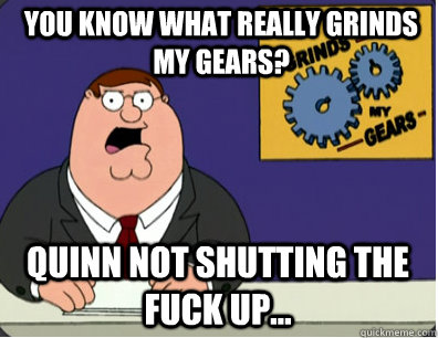 you know what really grinds my gears? Quinn not shutting the fuck up...  Grinds my gears