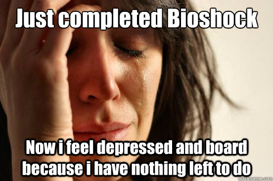 Just completed Bioshock Now i feel depressed and board because i have nothing left to do  First World Problems