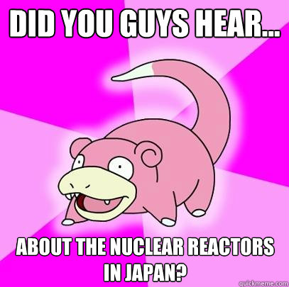 Did you guys hear... about the nuclear reactors in Japan?  Slowpoke