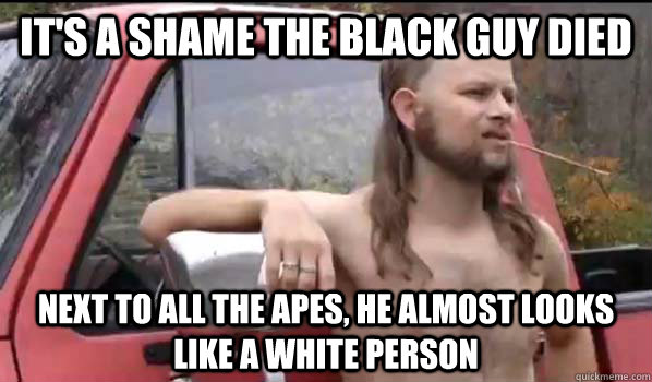 It's a shame the black guy died Next to all the apes, he almost looks like a white person  Almost Politically Correct Redneck