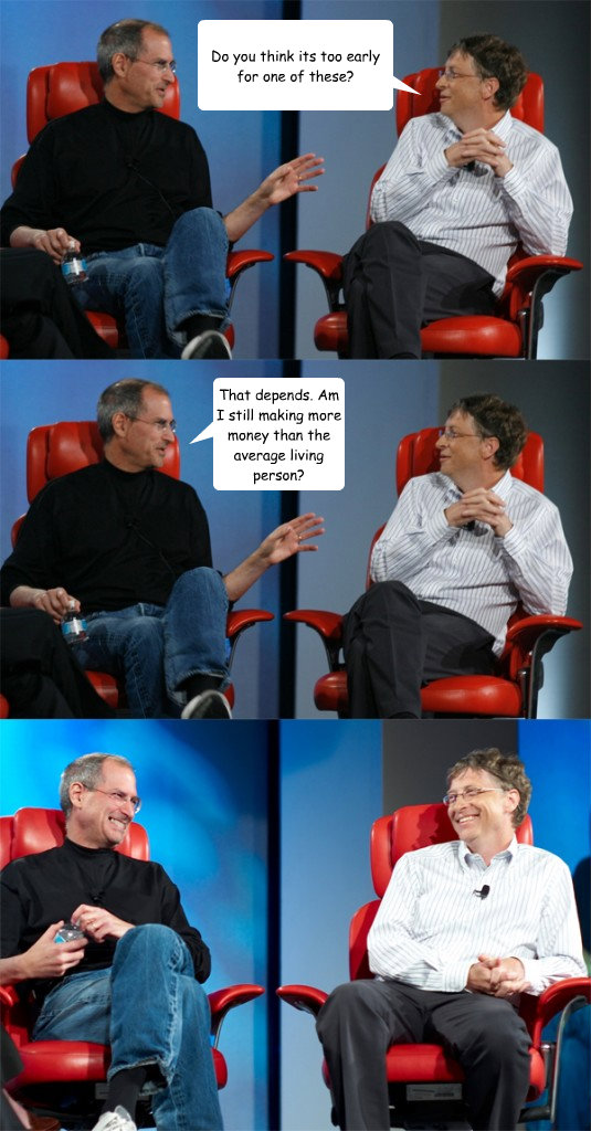 Do you think its too early for one of these? That depends. Am I still making more money than the average living person?  Steve Jobs vs Bill Gates