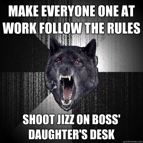 make everyone one at work follow the rules shoot jizz on boss' daughter's desk  Insanity Wolf