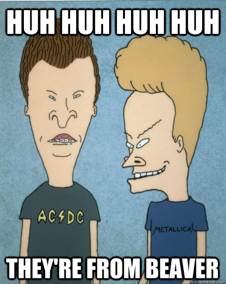 Huh huh huh huh They're from Beaver  Beavis and Butthead