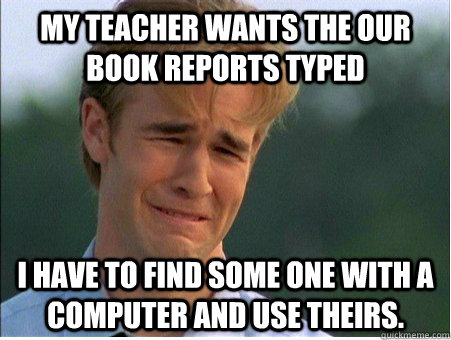 My teacher wants the our book reports typed I have to find some one with a computer and use theirs.   1990s Problems