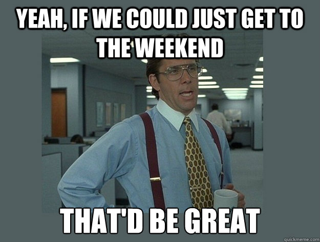 yeah, if we could just get to the weekend That'd be great  Office Space Lumbergh