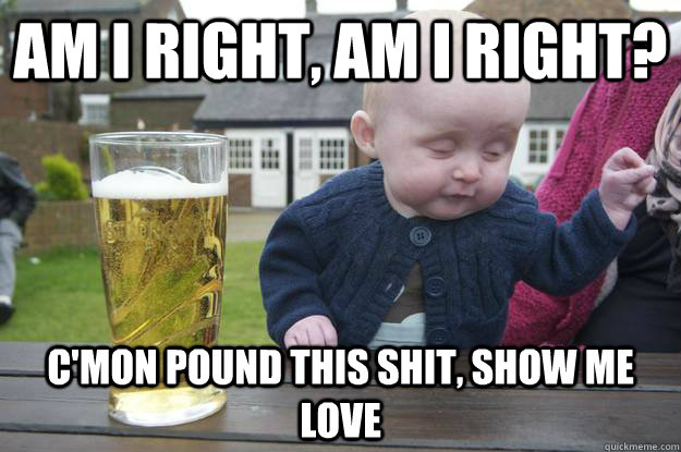 am i right, am i right?  c'mon pound this shit, show me love  drunk baby