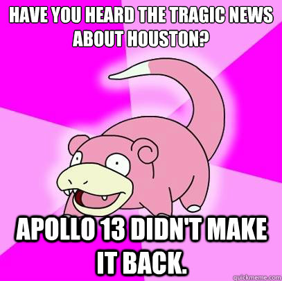 Have you heard the tragic news about Houston? Apollo 13 didn't make it back.  Slowpoke