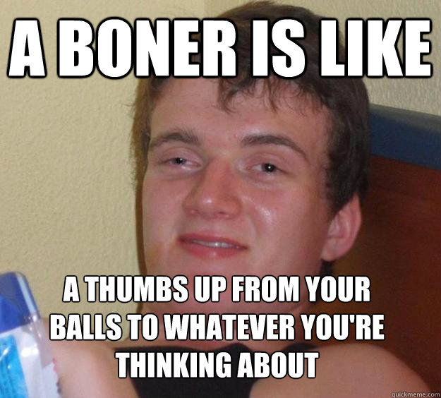 a boner is like a thumbs up from your balls to whatever you're thinking about
 - a boner is like a thumbs up from your balls to whatever you're thinking about
  10 Guy