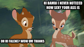 oh hi falene? wow um thanks hi bambi i never noteced how sexy your ass is   sexy bambi