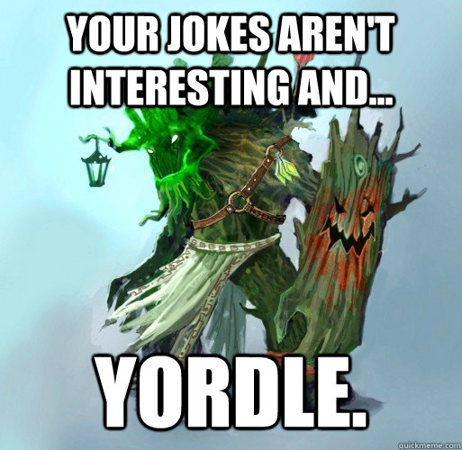 your jokes aren't interesting and... yordle.  Maokai the Mad
